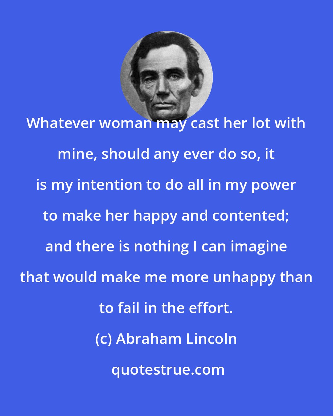 Abraham Lincoln: Whatever woman may cast her lot with mine, should any ever do so, it is my intention to do all in my power to make her happy and contented; and there is nothing I can imagine that would make me more unhappy than to fail in the effort.