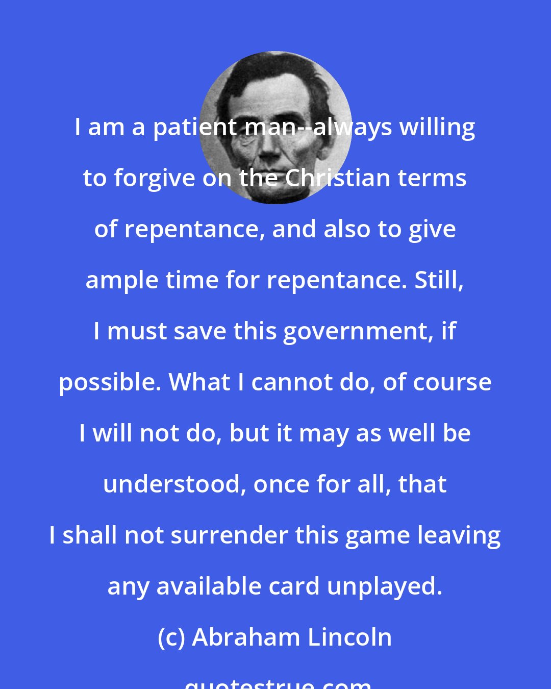 Abraham Lincoln: I am a patient man--always willing to forgive on the Christian terms of repentance, and also to give ample time for repentance. Still, I must save this government, if possible. What I cannot do, of course I will not do, but it may as well be understood, once for all, that I shall not surrender this game leaving any available card unplayed.