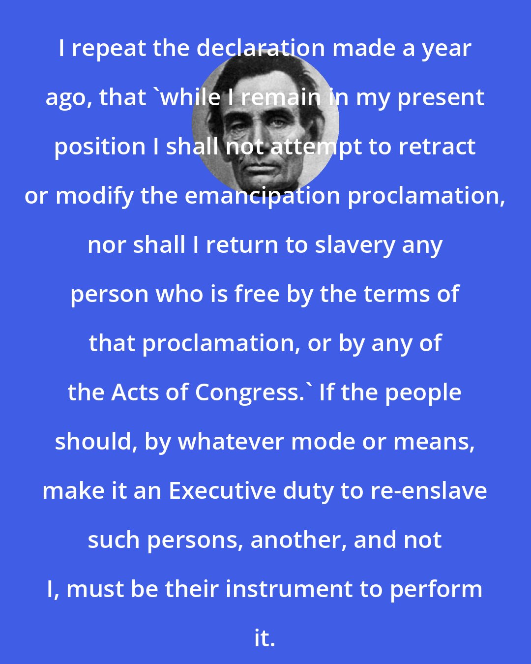 Abraham Lincoln: I repeat the declaration made a year ago, that 'while I remain in my present position I shall not attempt to retract or modify the emancipation proclamation, nor shall I return to slavery any person who is free by the terms of that proclamation, or by any of the Acts of Congress.' If the people should, by whatever mode or means, make it an Executive duty to re-enslave such persons, another, and not I, must be their instrument to perform it.