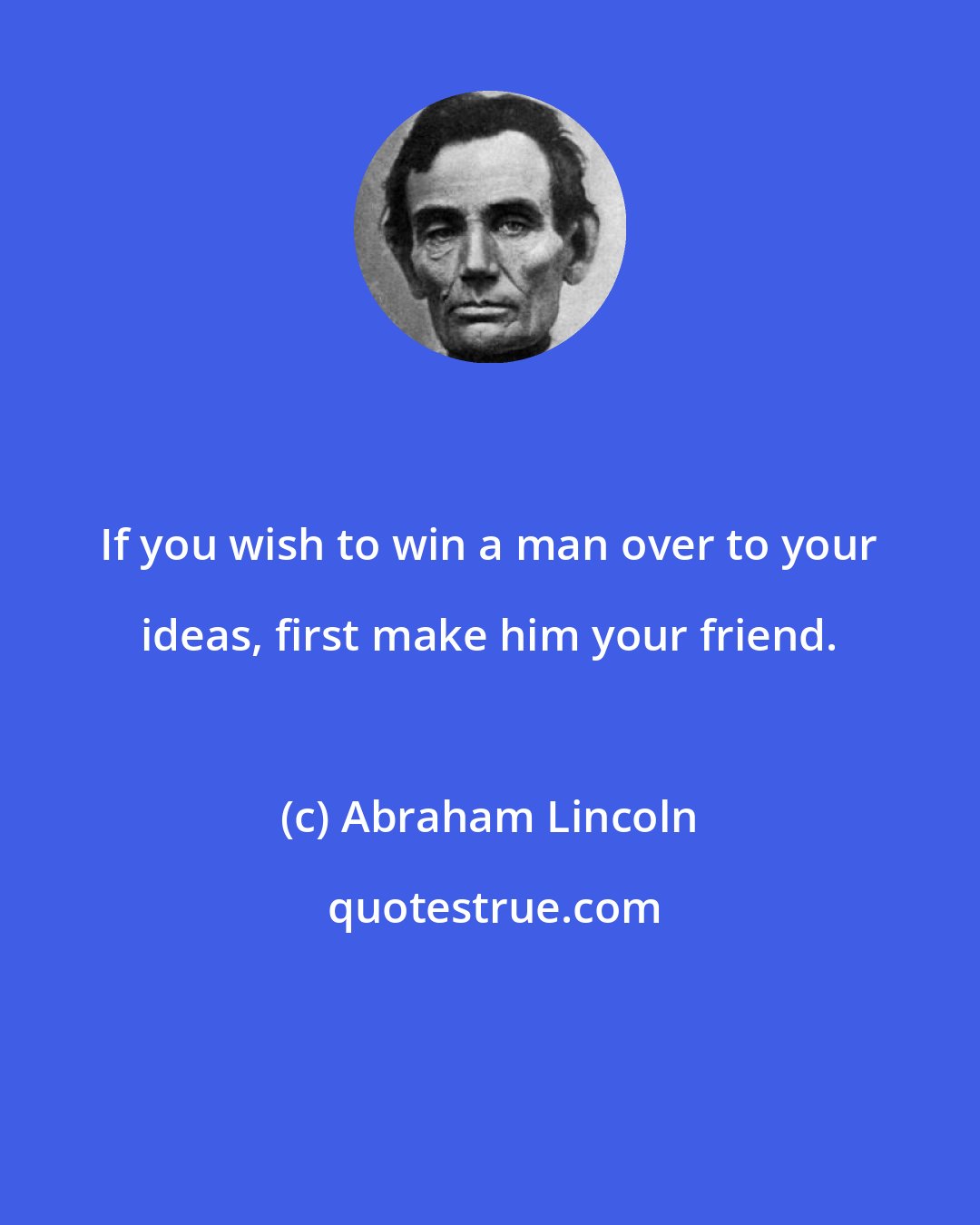 Abraham Lincoln: If you wish to win a man over to your ideas, first make him your friend.
