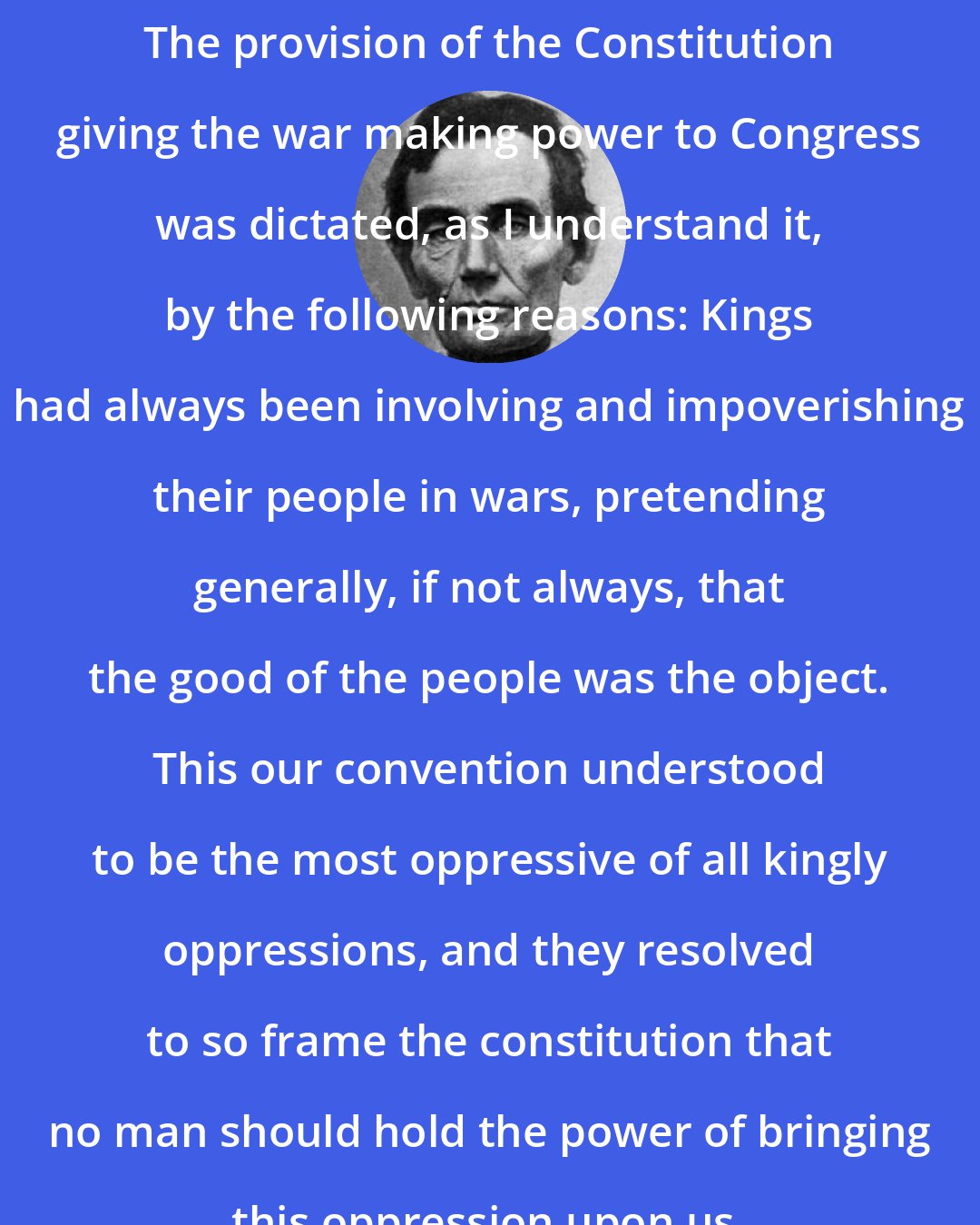Abraham Lincoln: The provision of the Constitution giving the war making power to Congress was dictated, as I understand it, by the following reasons: Kings had always been involving and impoverishing their people in wars, pretending generally, if not always, that the good of the people was the object. This our convention understood to be the most oppressive of all kingly oppressions, and they resolved to so frame the constitution that no man should hold the power of bringing this oppression upon us.