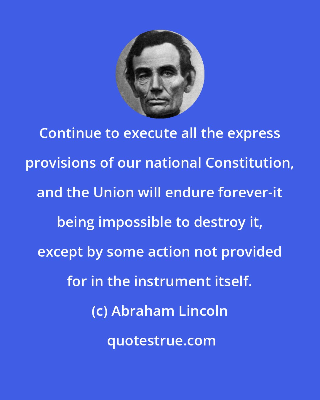 Abraham Lincoln: Continue to execute all the express provisions of our national Constitution, and the Union will endure forever-it being impossible to destroy it, except by some action not provided for in the instrument itself.