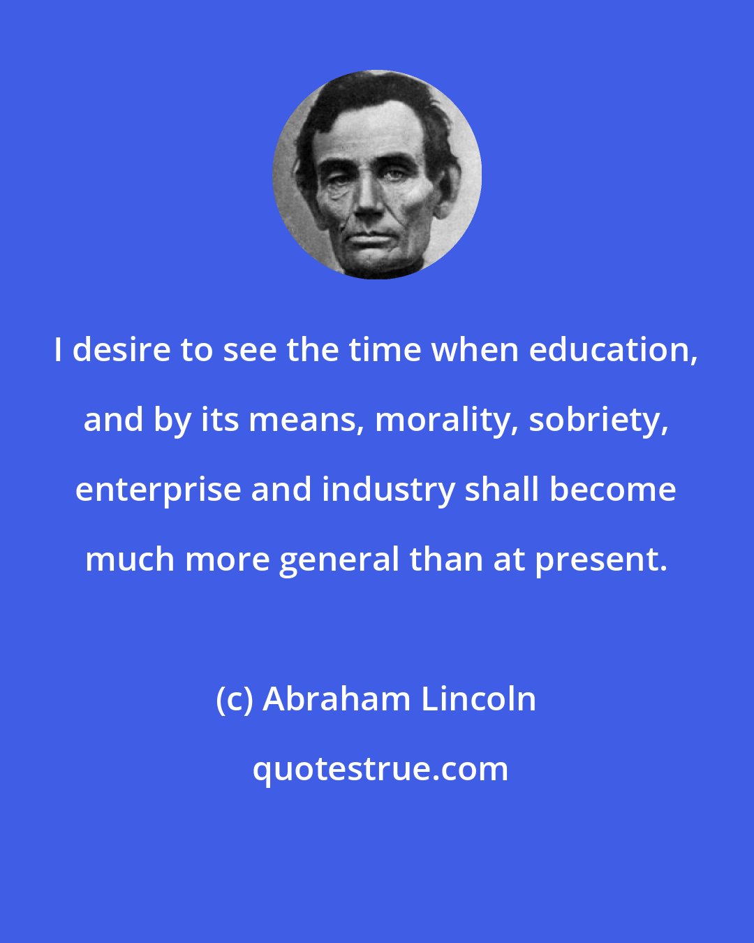 Abraham Lincoln: I desire to see the time when education, and by its means, morality, sobriety, enterprise and industry shall become much more general than at present.