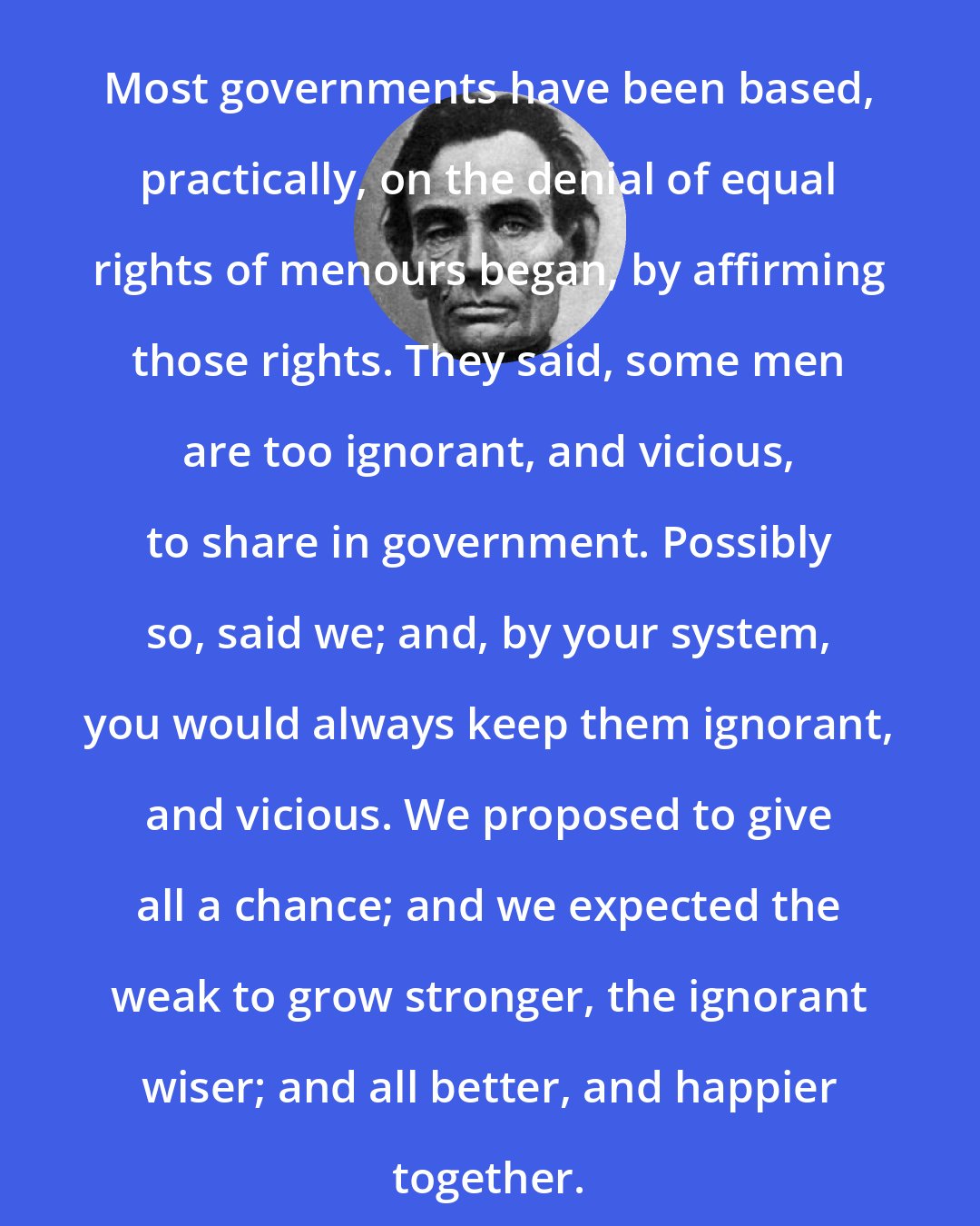 Abraham Lincoln: Most governments have been based, practically, on the denial of equal rights of menours began, by affirming those rights. They said, some men are too ignorant, and vicious, to share in government. Possibly so, said we; and, by your system, you would always keep them ignorant, and vicious. We proposed to give all a chance; and we expected the weak to grow stronger, the ignorant wiser; and all better, and happier together.