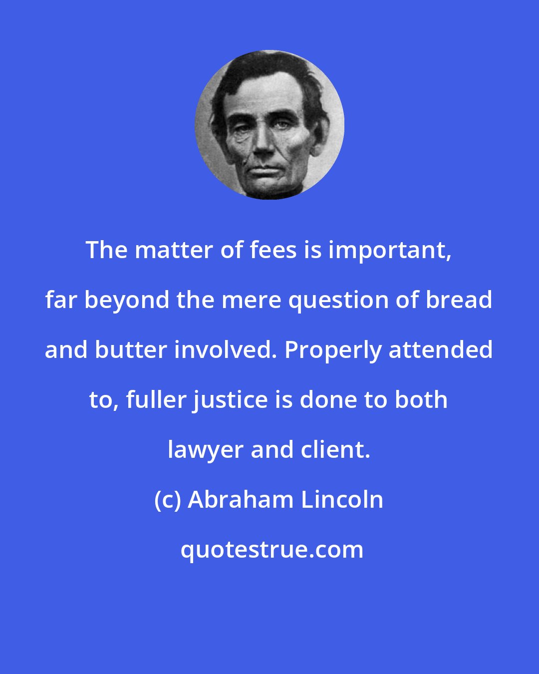 Abraham Lincoln: The matter of fees is important, far beyond the mere question of bread and butter involved. Properly attended to, fuller justice is done to both lawyer and client.
