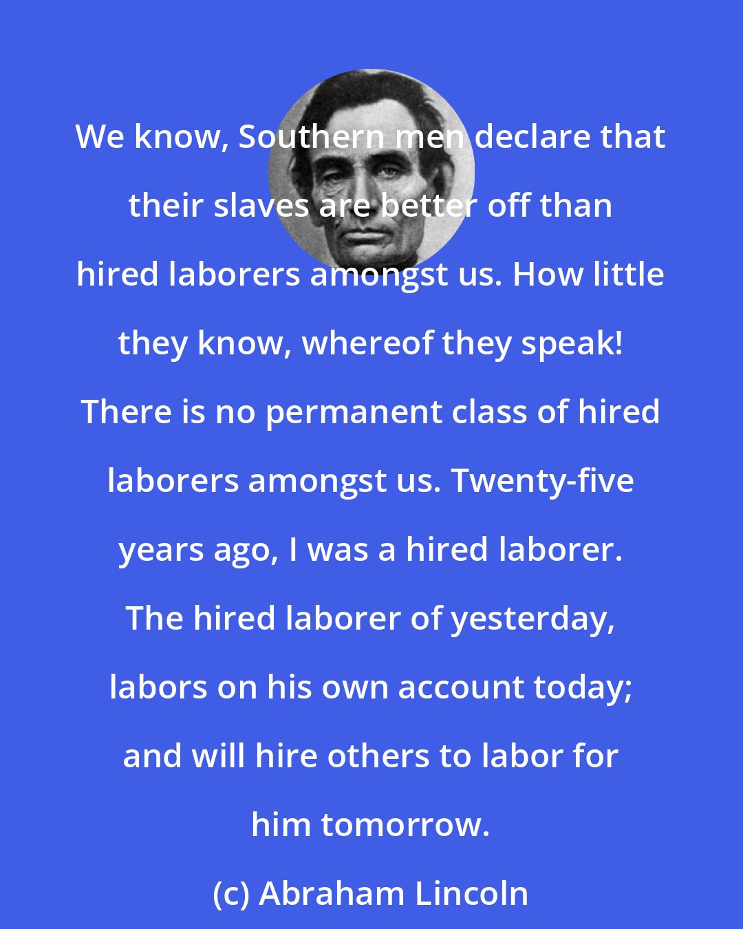 Abraham Lincoln: We know, Southern men declare that their slaves are better off than hired laborers amongst us. How little they know, whereof they speak! There is no permanent class of hired laborers amongst us. Twenty-five years ago, I was a hired laborer. The hired laborer of yesterday, labors on his own account today; and will hire others to labor for him tomorrow.