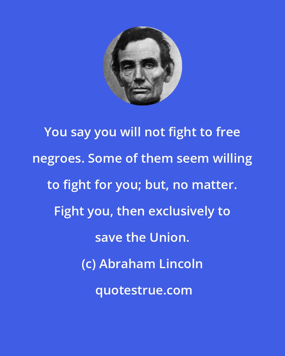 Abraham Lincoln: You say you will not fight to free negroes. Some of them seem willing to fight for you; but, no matter. Fight you, then exclusively to save the Union.