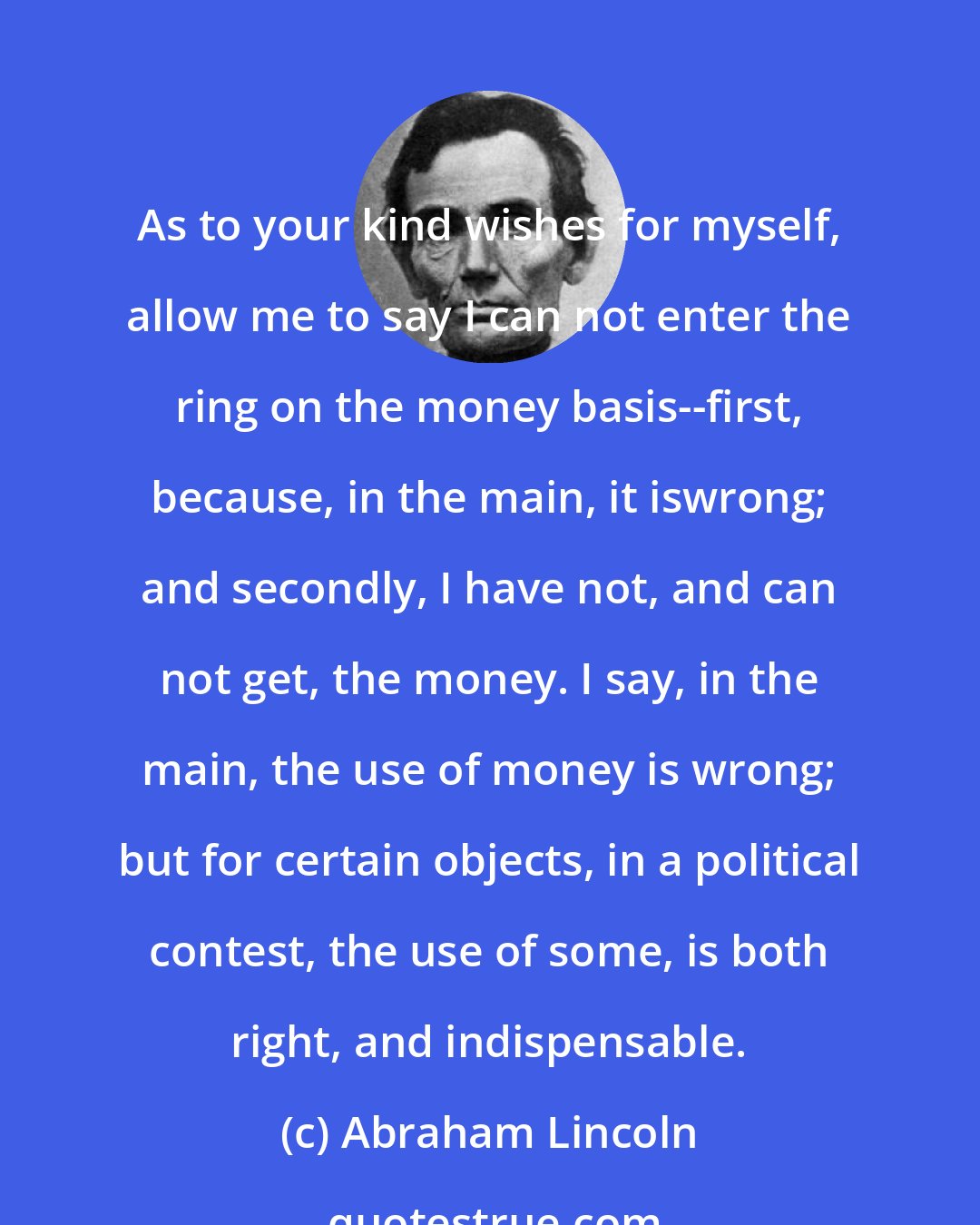 Abraham Lincoln: As to your kind wishes for myself, allow me to say I can not enter the ring on the money basis--first, because, in the main, it iswrong; and secondly, I have not, and can not get, the money. I say, in the main, the use of money is wrong; but for certain objects, in a political contest, the use of some, is both right, and indispensable.