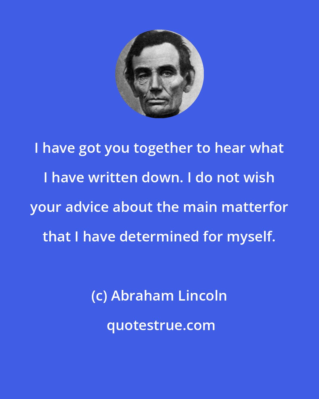 Abraham Lincoln: I have got you together to hear what I have written down. I do not wish your advice about the main matterfor that I have determined for myself.