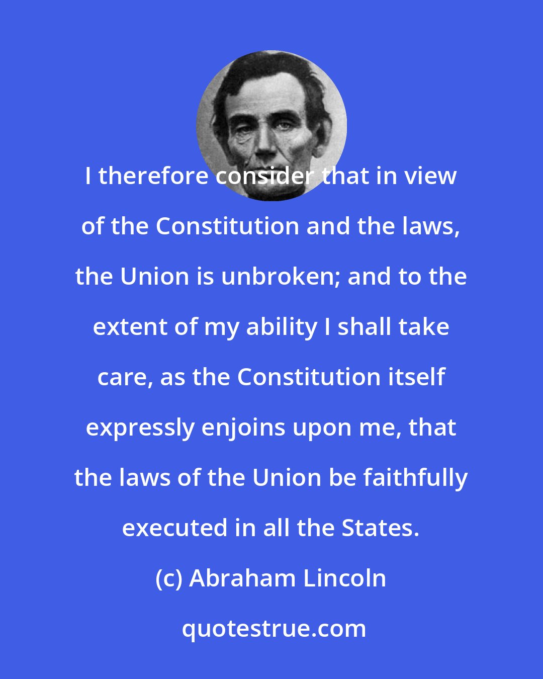 Abraham Lincoln: I therefore consider that in view of the Constitution and the laws, the Union is unbroken; and to the extent of my ability I shall take care, as the Constitution itself expressly enjoins upon me, that the laws of the Union be faithfully executed in all the States.