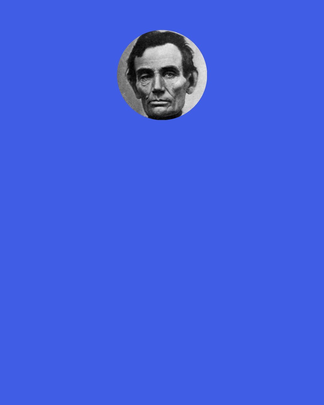 Abraham Lincoln: I told myself, "Lincoln, you can never make a lawyer if you do not understand what demonstrate means." So I left my situation in Springfield, went home to my father's house, and stayed there till I could give any proposition in the six books of Euclid at sight. I then found out what "demonstrate" means, and went back to my law studies.
