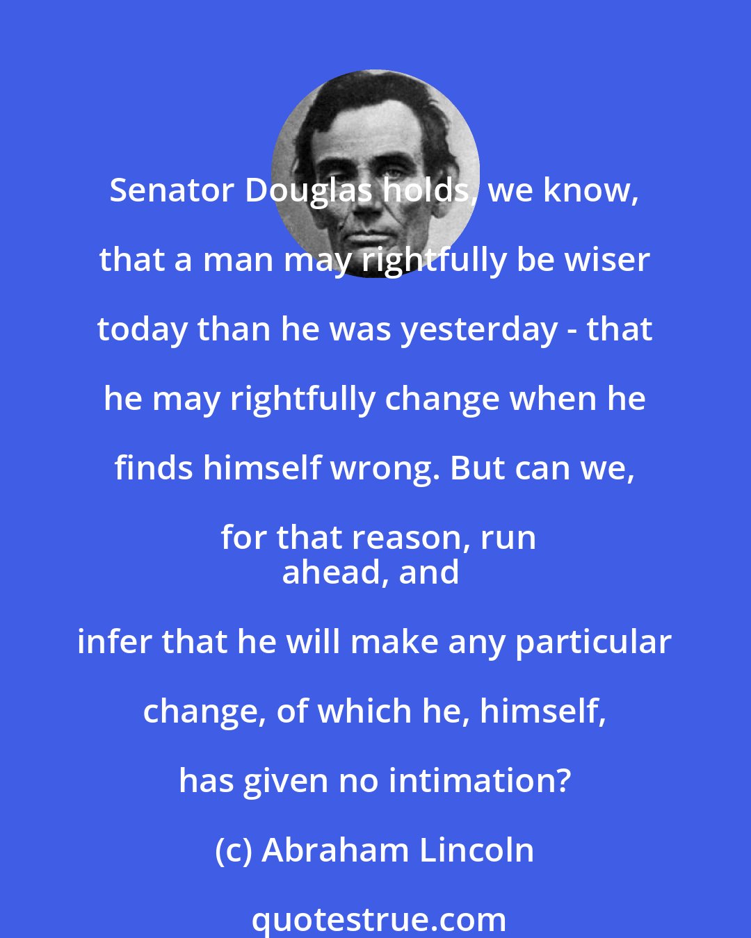 Abraham Lincoln: Senator Douglas holds, we know, that a man may rightfully be wiser today than he was yesterday - that he may rightfully change when he finds himself wrong. But can we, for that reason, run
ahead, and infer that he will make any particular change, of which he, himself, has given no intimation?