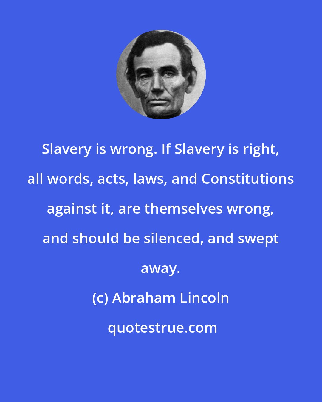 Abraham Lincoln: Slavery is wrong. If Slavery is right, all words, acts, laws, and Constitutions against it, are themselves wrong, and should be silenced, and swept away.