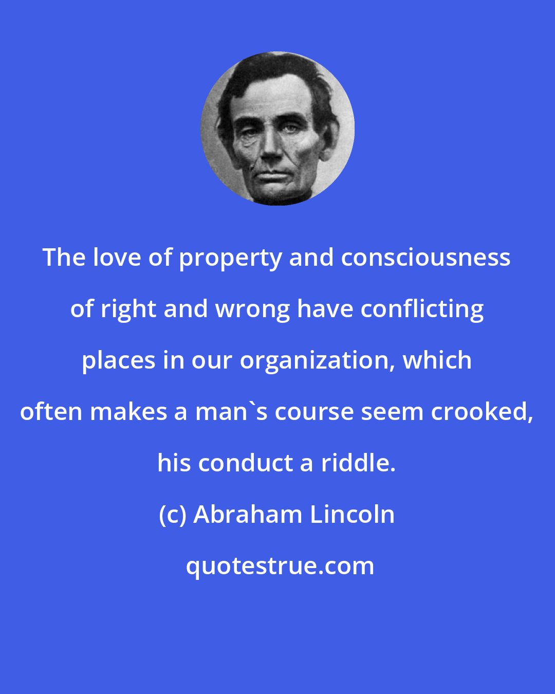 Abraham Lincoln: The love of property and consciousness of right and wrong have conflicting places in our organization, which often makes a man's course seem crooked, his conduct a riddle.