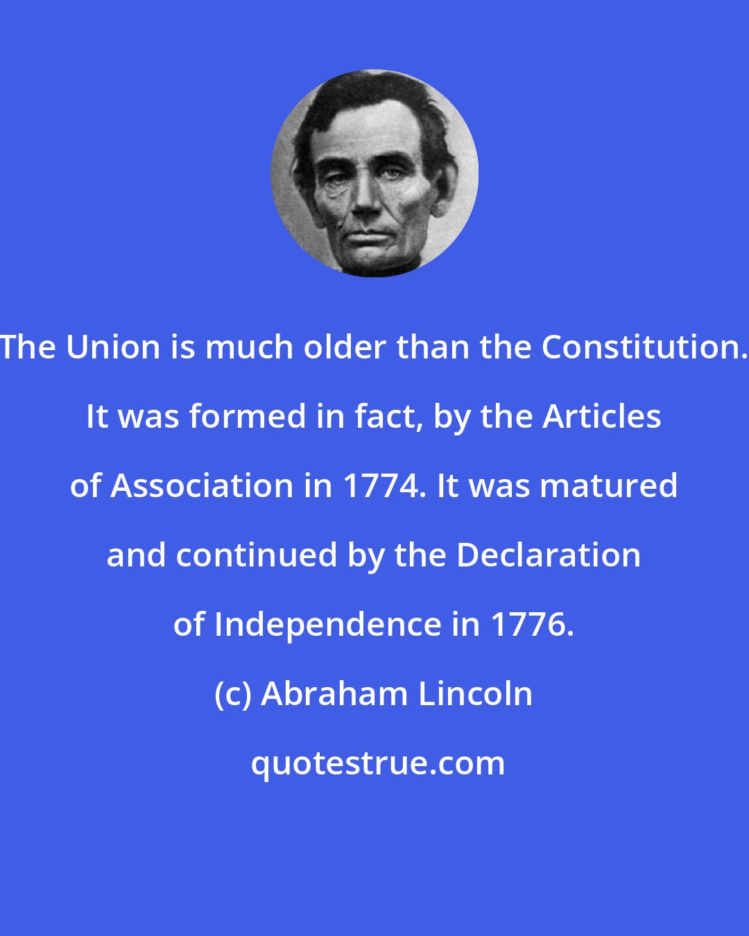 Abraham Lincoln: The Union is much older than the Constitution. It was formed in fact, by the Articles of Association in 1774. It was matured and continued by the Declaration of Independence in 1776.