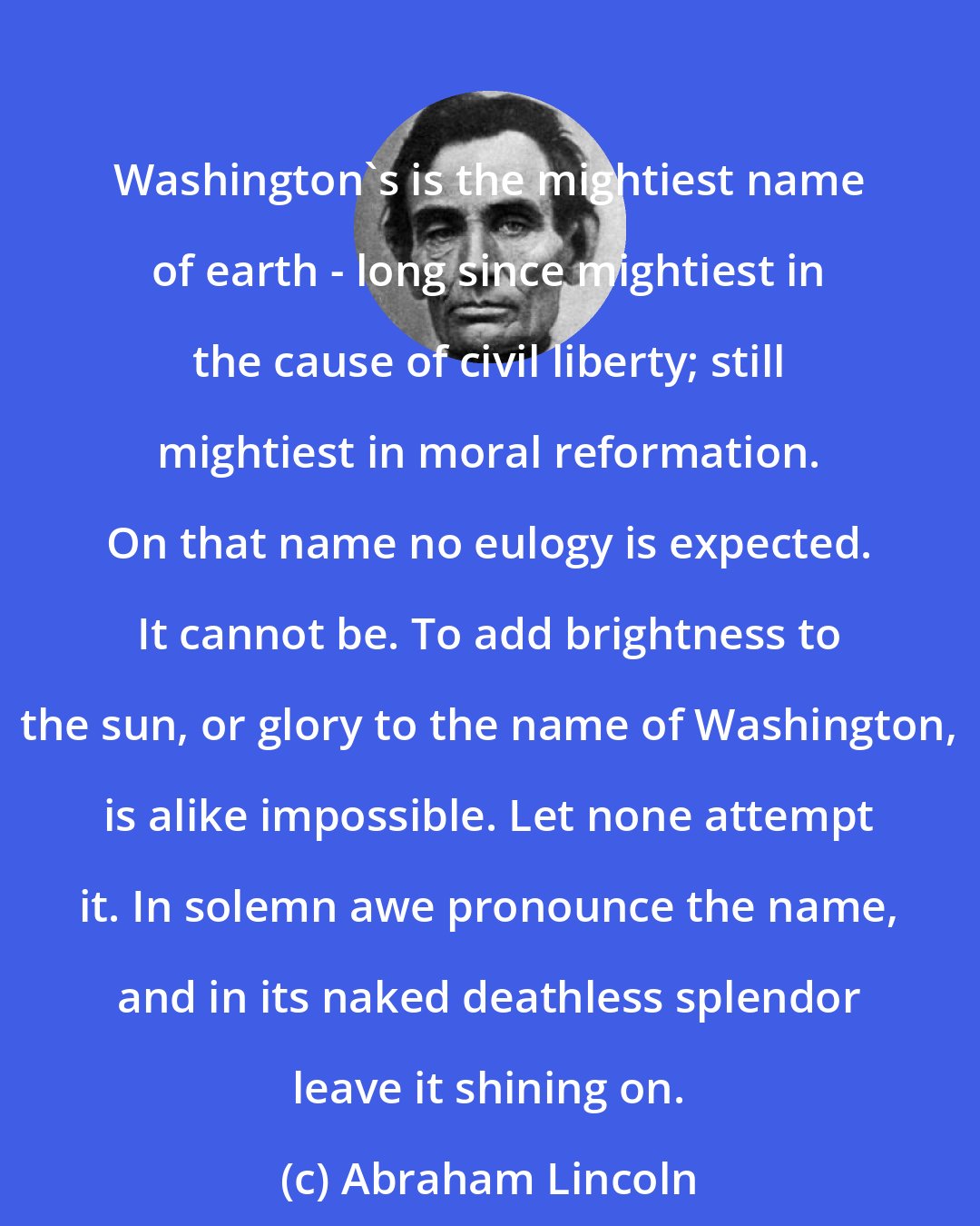 Abraham Lincoln: Washington's is the mightiest name of earth - long since mightiest in the cause of civil liberty; still mightiest in moral reformation. On that name no eulogy is expected. It cannot be. To add brightness to the sun, or glory to the name of Washington, is alike impossible. Let none attempt it. In solemn awe pronounce the name, and in its naked deathless splendor leave it shining on.