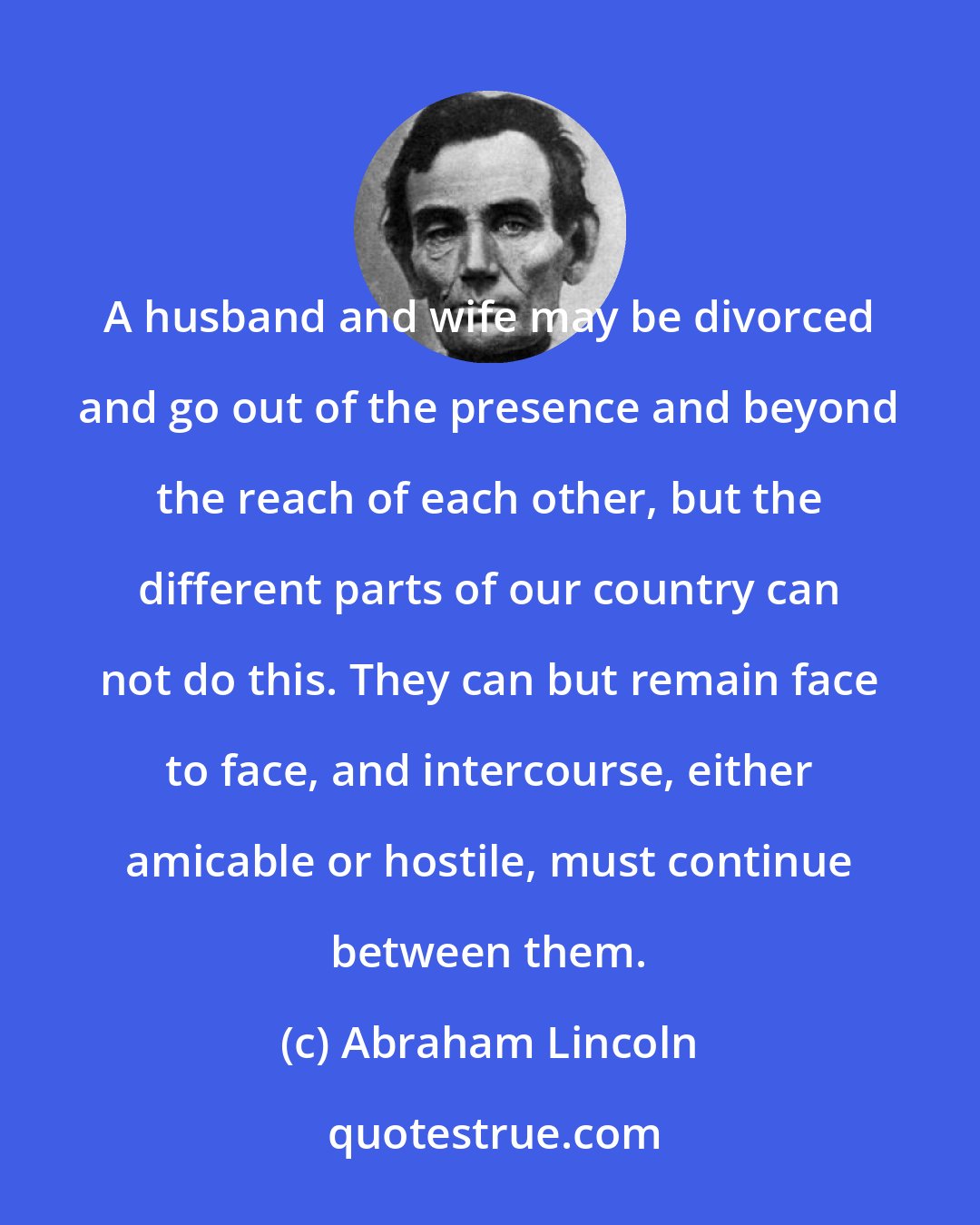Abraham Lincoln: A husband and wife may be divorced and go out of the presence and beyond the reach of each other, but the different parts of our country can not do this. They can but remain face to face, and intercourse, either amicable or hostile, must continue between them.