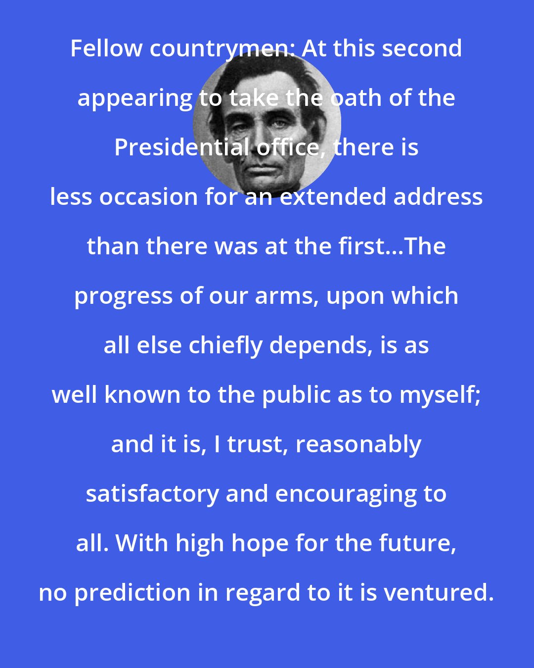 Abraham Lincoln: Fellow countrymen: At this second appearing to take the oath of the Presidential office, there is less occasion for an extended address than there was at the first...The progress of our arms, upon which all else chiefly depends, is as well known to the public as to myself; and it is, I trust, reasonably satisfactory and encouraging to all. With high hope for the future, no prediction in regard to it is ventured.
