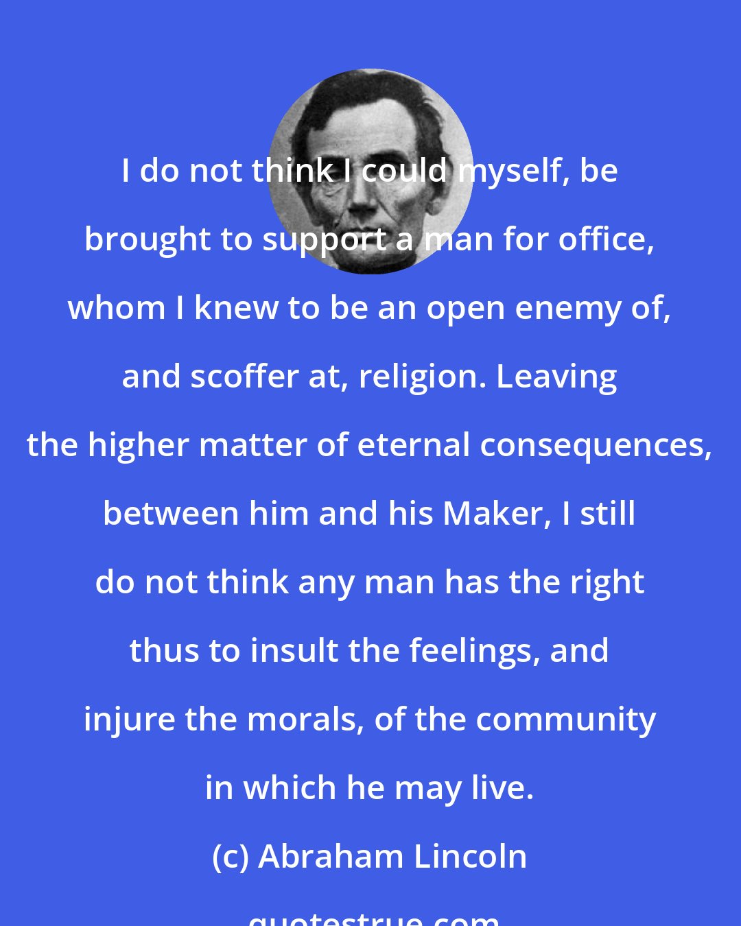 Abraham Lincoln: I do not think I could myself, be brought to support a man for office, whom I knew to be an open enemy of, and scoffer at, religion. Leaving the higher matter of eternal consequences, between him and his Maker, I still do not think any man has the right thus to insult the feelings, and injure the morals, of the community in which he may live.