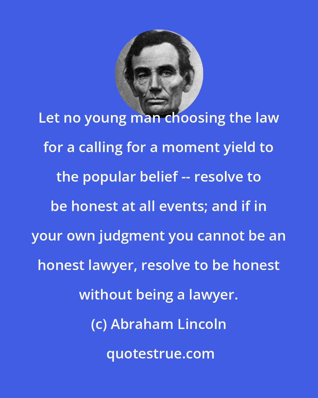Abraham Lincoln: Let no young man choosing the law for a calling for a moment yield to the popular belief -- resolve to be honest at all events; and if in your own judgment you cannot be an honest lawyer, resolve to be honest without being a lawyer.
