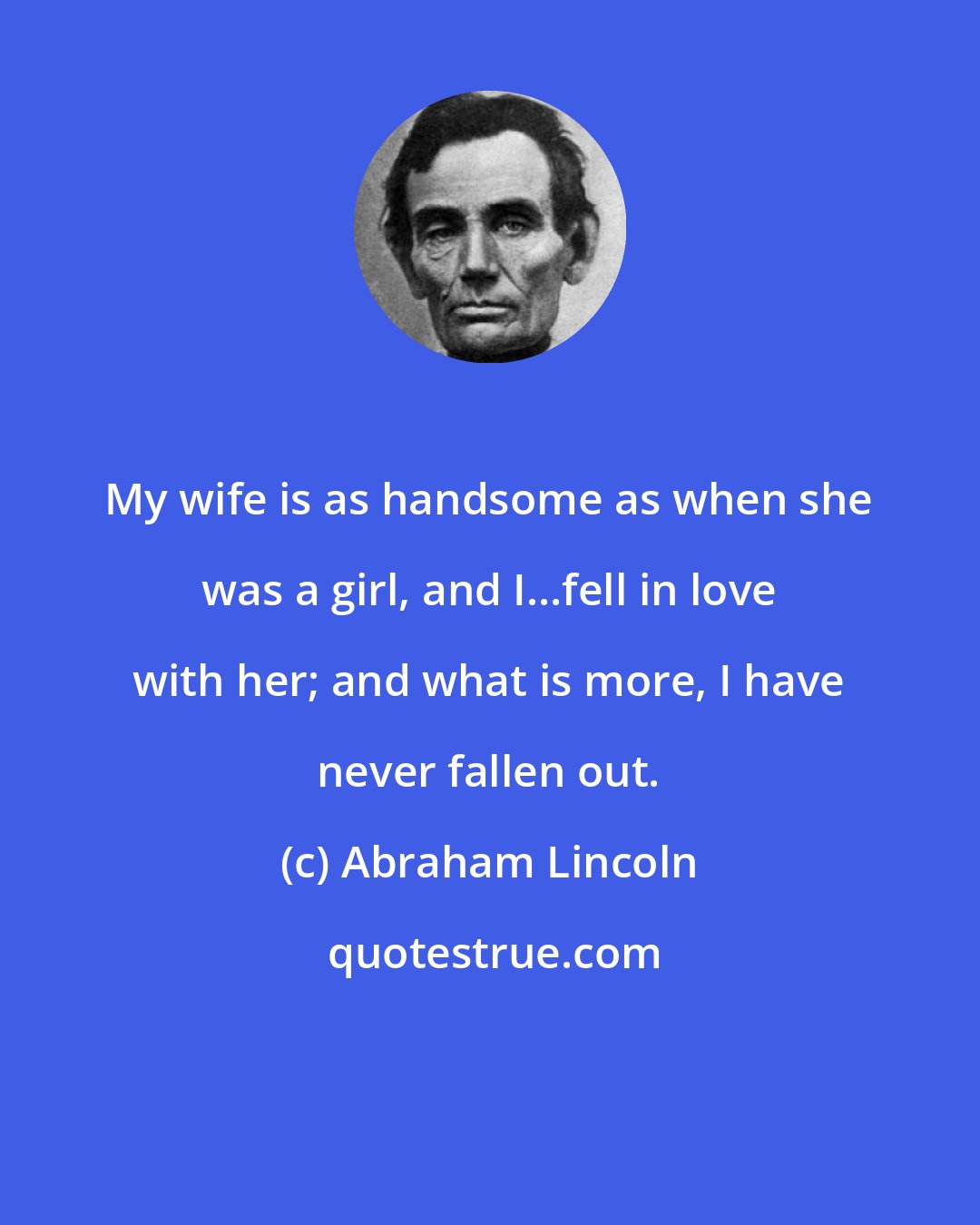Abraham Lincoln: My wife is as handsome as when she was a girl, and I...fell in love with her; and what is more, I have never fallen out.