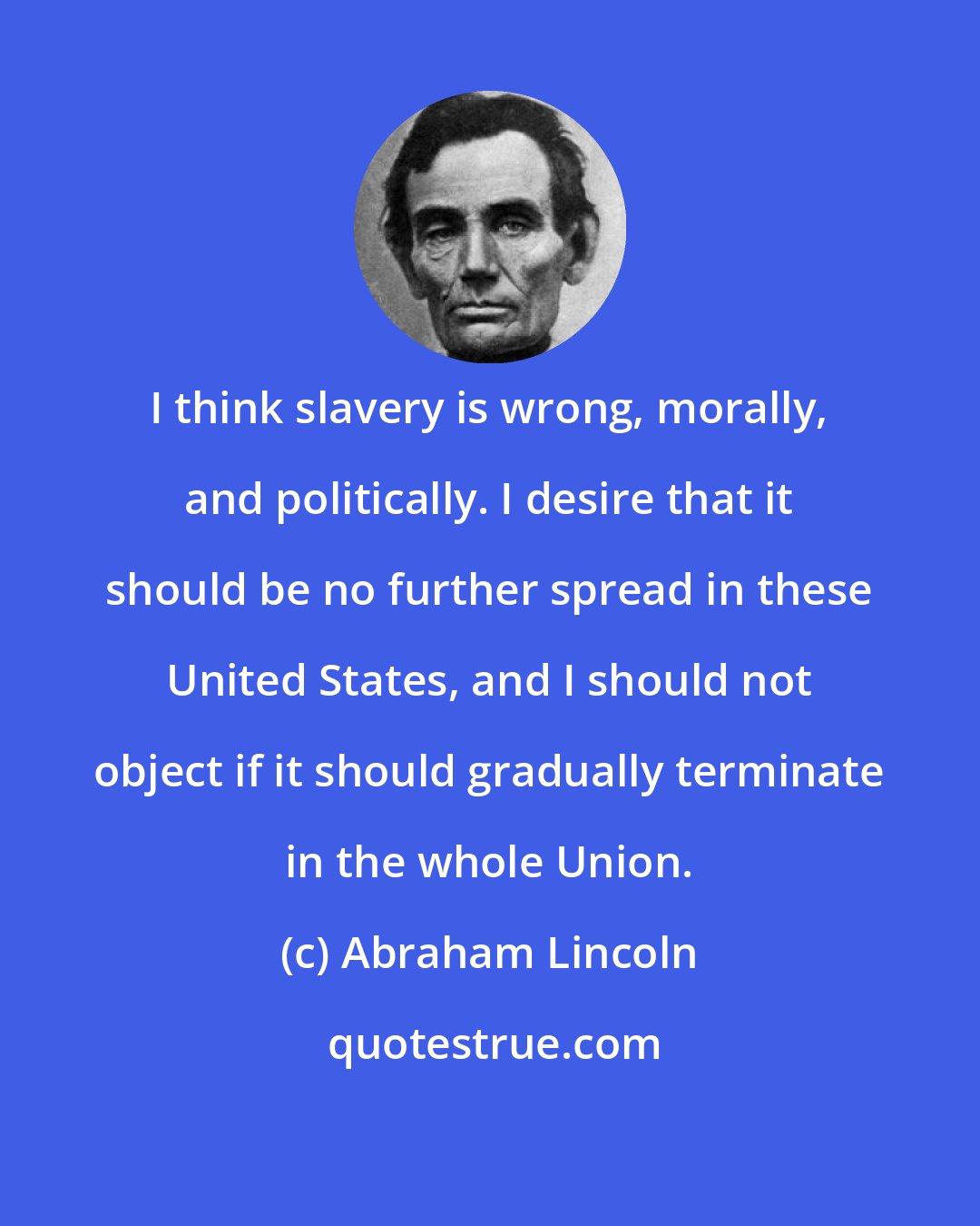 Abraham Lincoln: I think slavery is wrong, morally, and politically. I desire that it should be no further spread in these United States, and I should not object if it should gradually terminate in the whole Union.