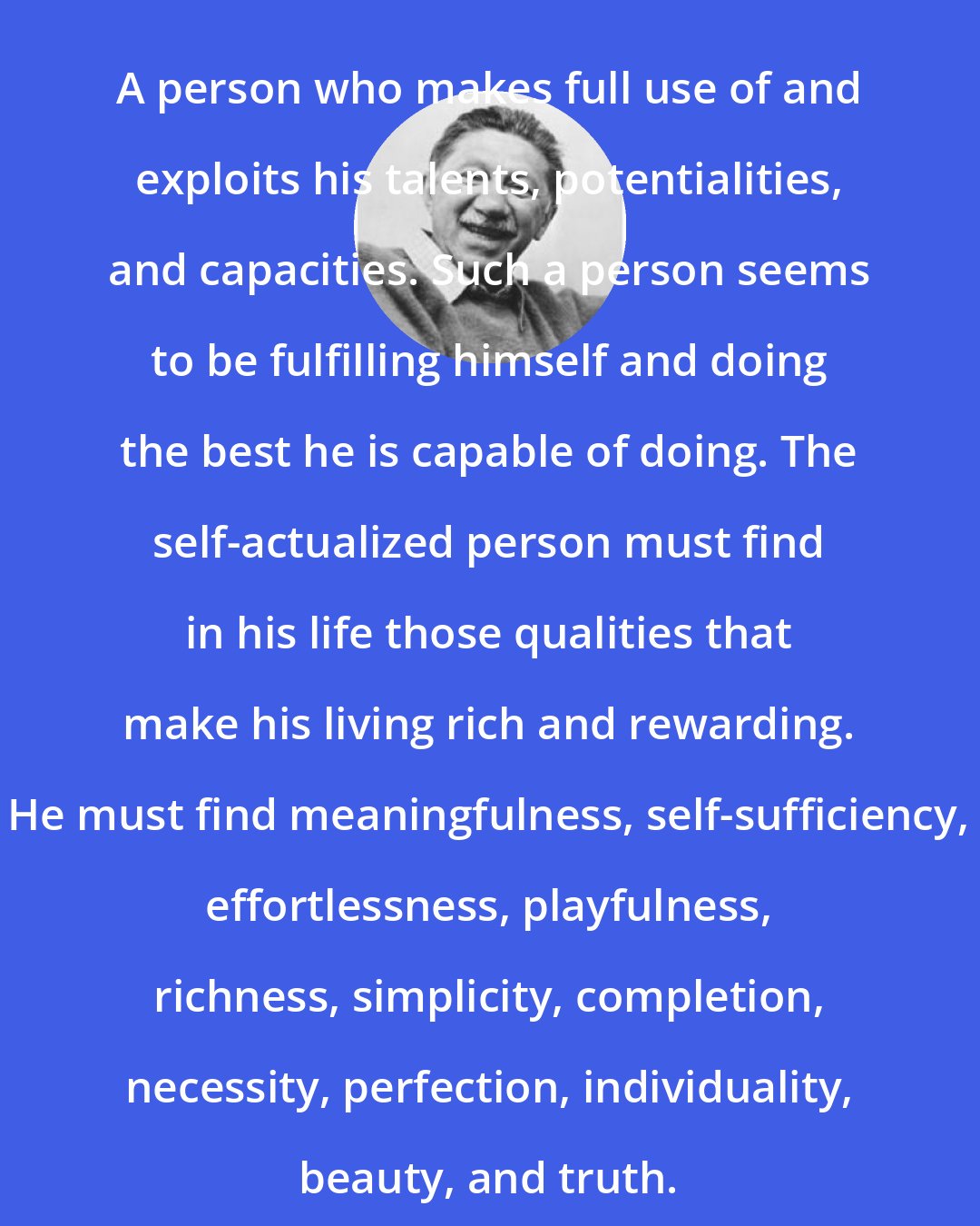 Abraham Maslow: A person who makes full use of and exploits his talents, potentialities, and capacities. Such a person seems to be fulfilling himself and doing the best he is capable of doing. The self-actualized person must find in his life those qualities that make his living rich and rewarding. He must find meaningfulness, self-sufficiency, effortlessness, playfulness, richness, simplicity, completion, necessity, perfection, individuality, beauty, and truth.