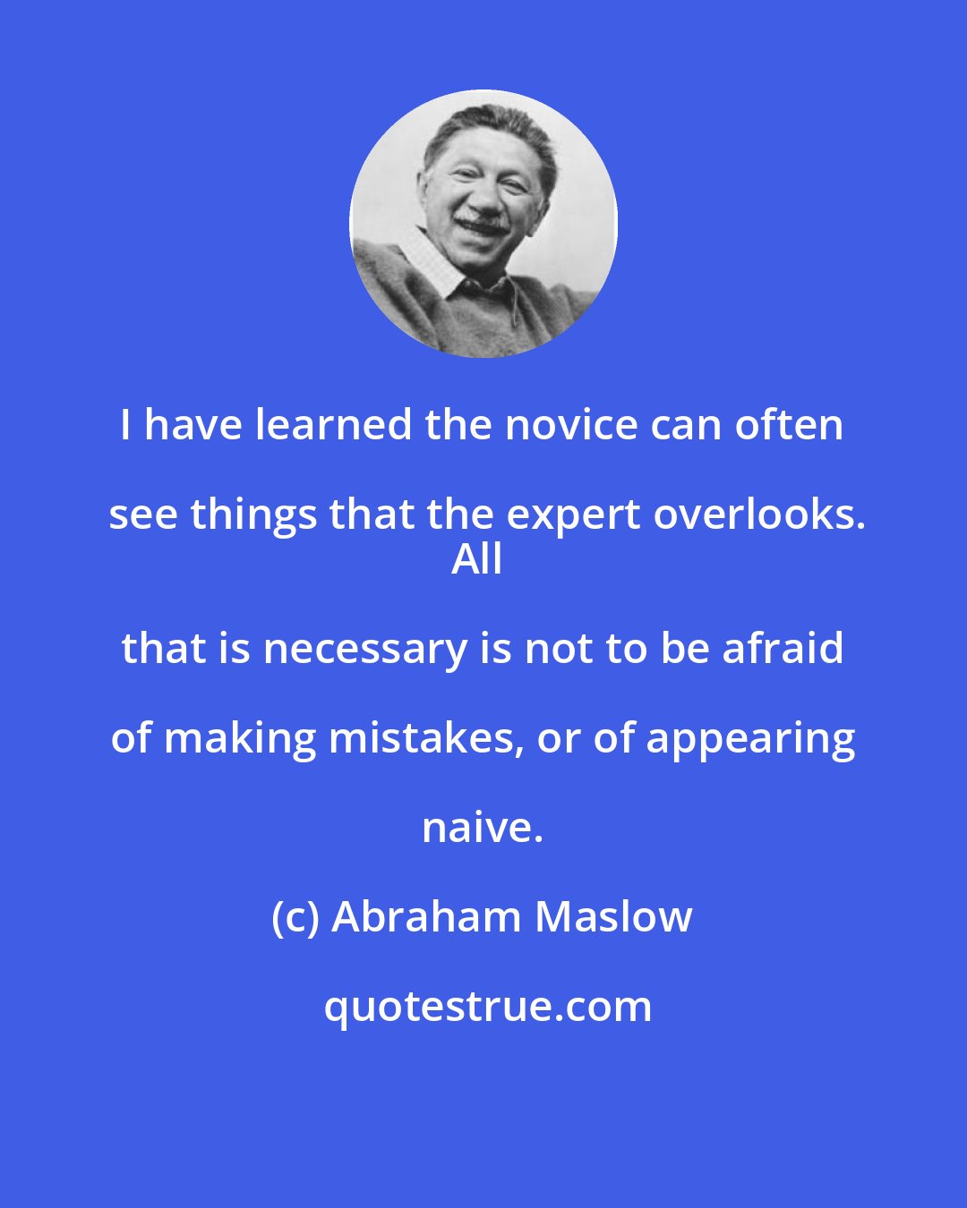 Abraham Maslow: I have learned the novice can often see things that the expert overlooks.
All that is necessary is not to be afraid of making mistakes, or of appearing naive.