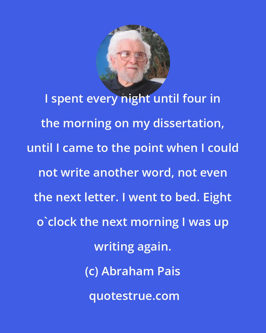 Abraham Pais: I spent every night until four in the morning on my dissertation, until I came to the point when I could not write another word, not even the next letter. I went to bed. Eight o'clock the next morning I was up writing again.