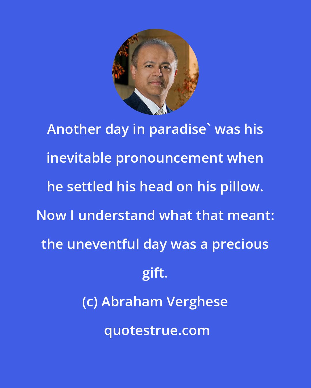Abraham Verghese: Another day in paradise' was his inevitable pronouncement when he settled his head on his pillow. Now I understand what that meant: the uneventful day was a precious gift.
