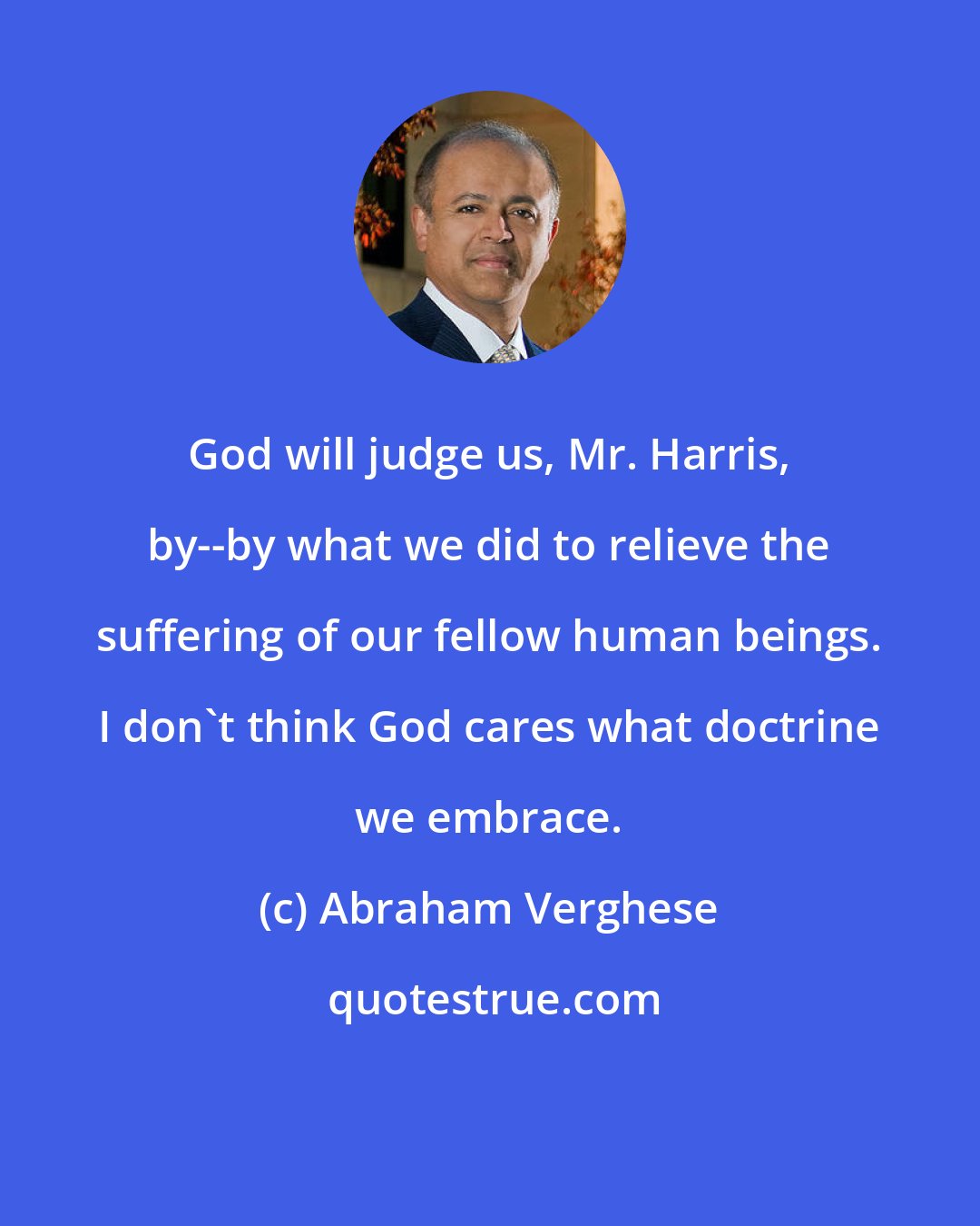 Abraham Verghese: God will judge us, Mr. Harris, by--by what we did to relieve the suffering of our fellow human beings. I don't think God cares what doctrine we embrace.