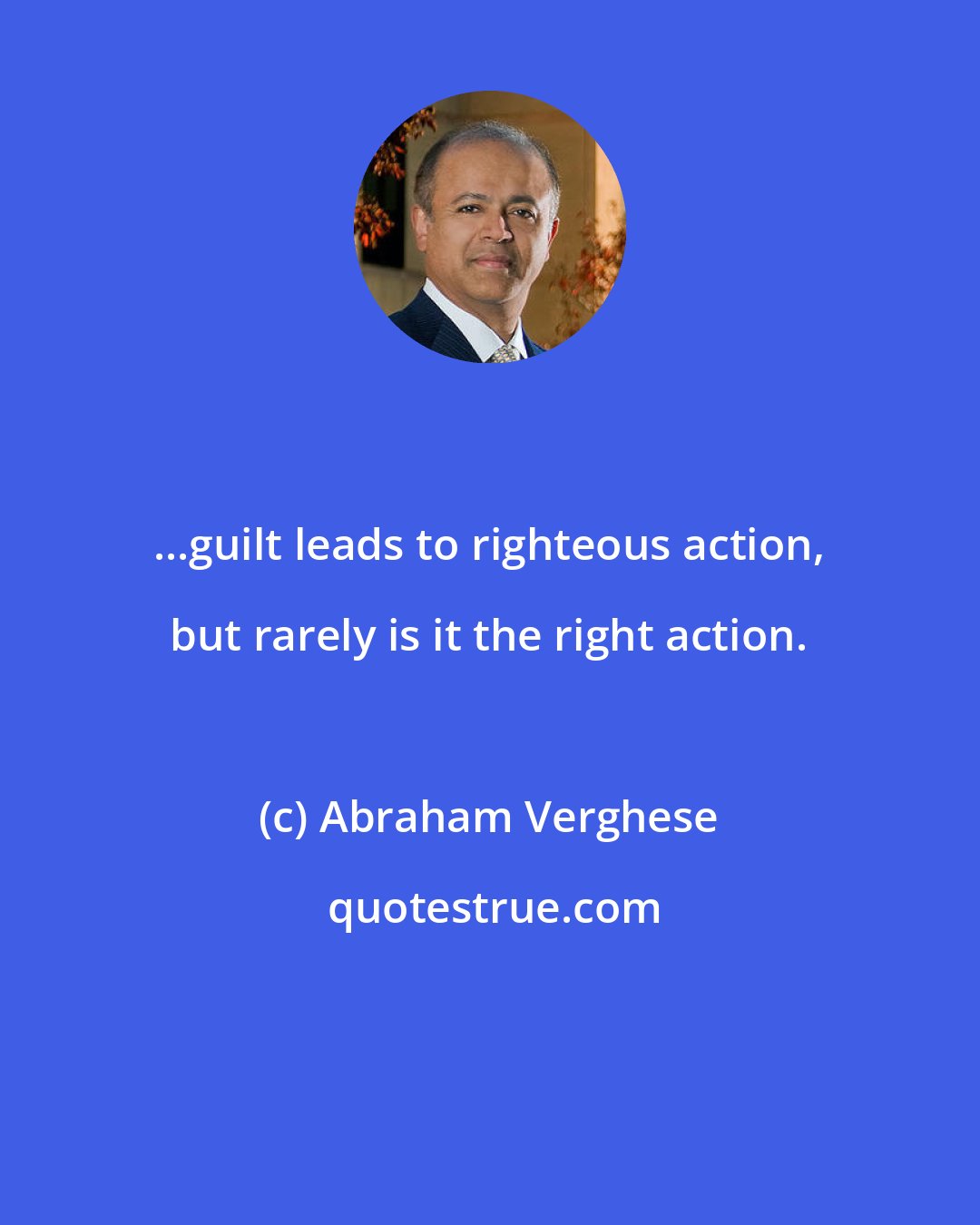 Abraham Verghese: ...guilt leads to righteous action, but rarely is it the right action.