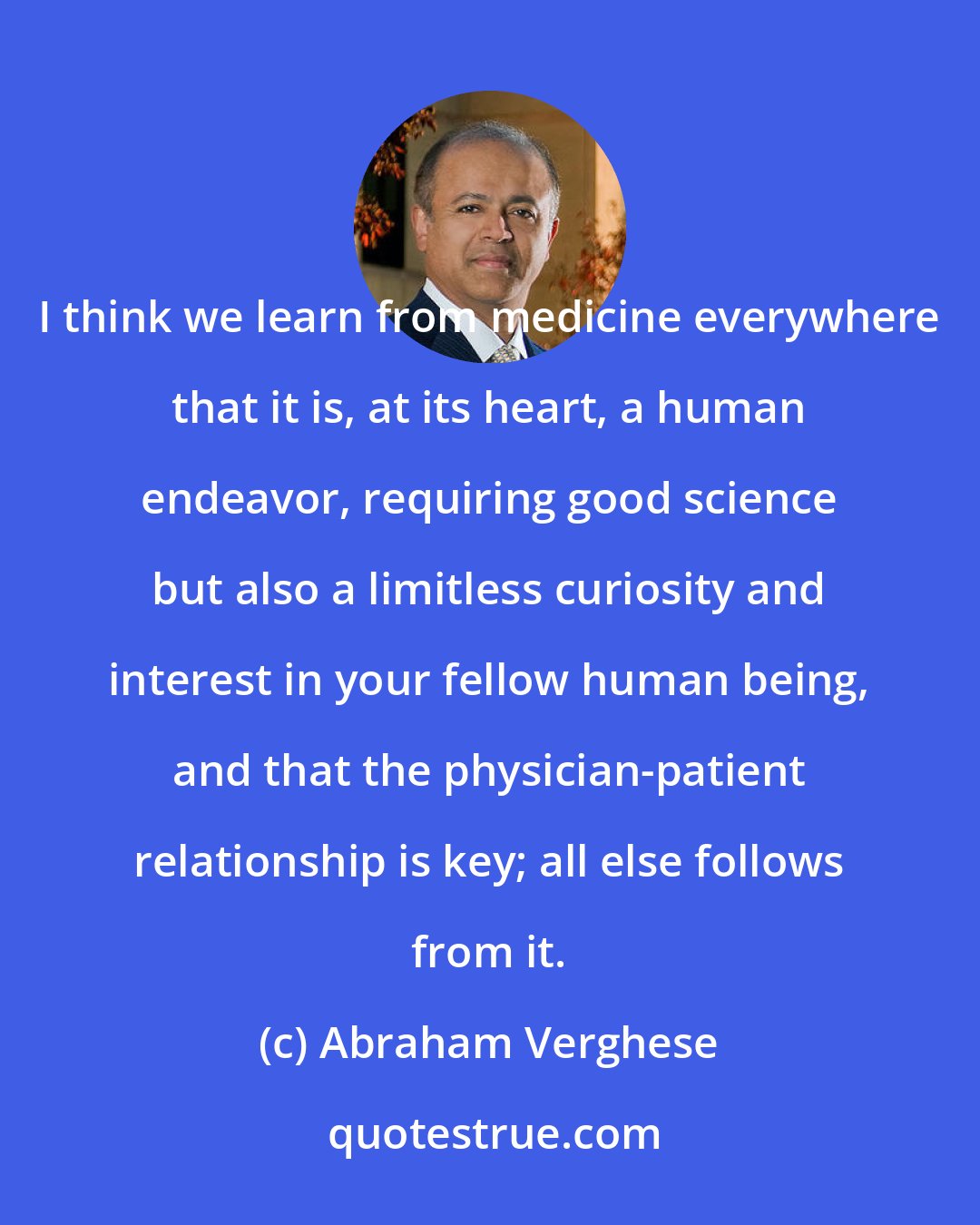 Abraham Verghese: I think we learn from medicine everywhere that it is, at its heart, a human endeavor, requiring good science but also a limitless curiosity and interest in your fellow human being, and that the physician-patient relationship is key; all else follows from it.