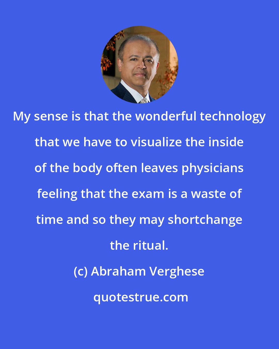 Abraham Verghese: My sense is that the wonderful technology that we have to visualize the inside of the body often leaves physicians feeling that the exam is a waste of time and so they may shortchange the ritual.