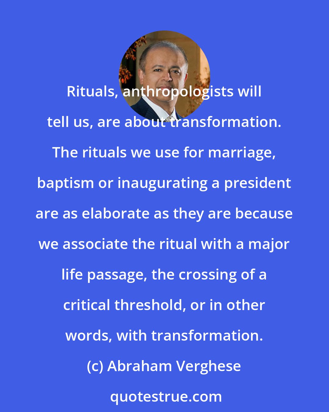 Abraham Verghese: Rituals, anthropologists will tell us, are about transformation. The rituals we use for marriage, baptism or inaugurating a president are as elaborate as they are because we associate the ritual with a major life passage, the crossing of a critical threshold, or in other words, with transformation.