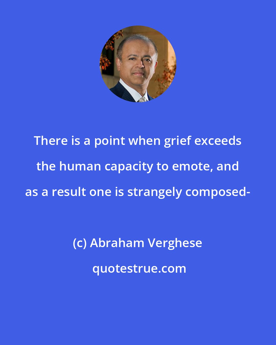 Abraham Verghese: There is a point when grief exceeds the human capacity to emote, and as a result one is strangely composed-