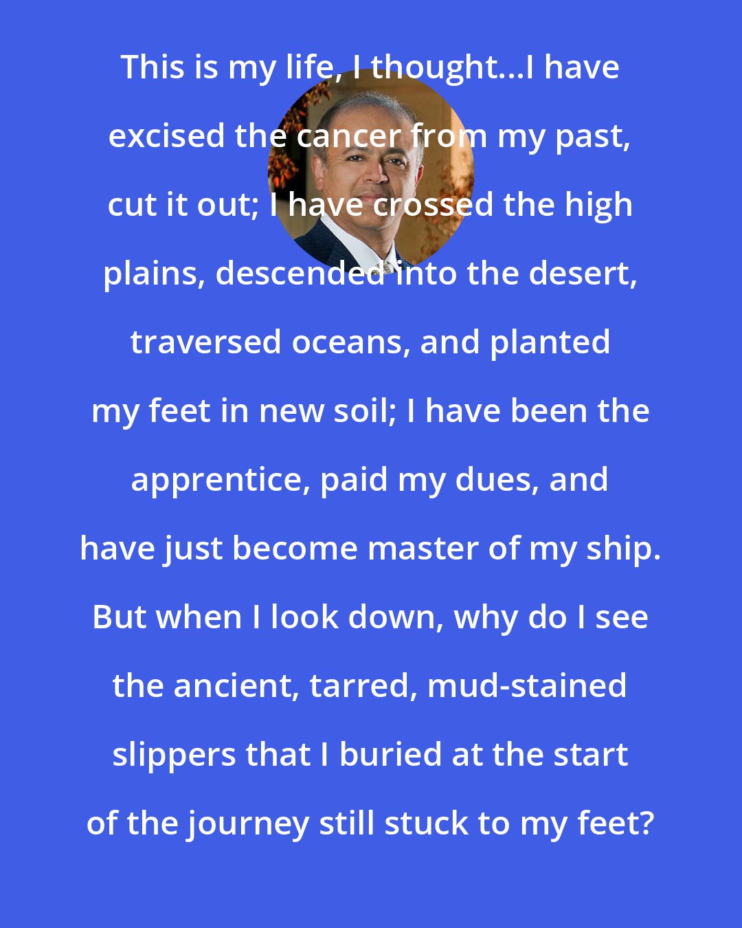 Abraham Verghese: This is my life, I thought...I have excised the cancer from my past, cut it out; I have crossed the high plains, descended into the desert, traversed oceans, and planted my feet in new soil; I have been the apprentice, paid my dues, and have just become master of my ship. But when I look down, why do I see the ancient, tarred, mud-stained slippers that I buried at the start of the journey still stuck to my feet?