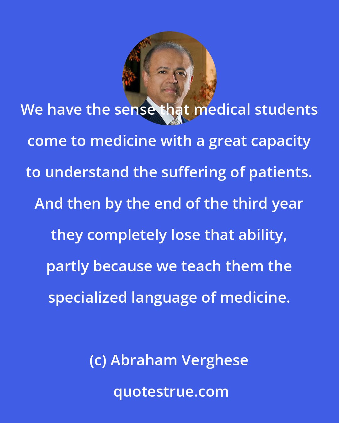Abraham Verghese: We have the sense that medical students come to medicine with a great capacity to understand the suffering of patients. And then by the end of the third year they completely lose that ability, partly because we teach them the specialized language of medicine.