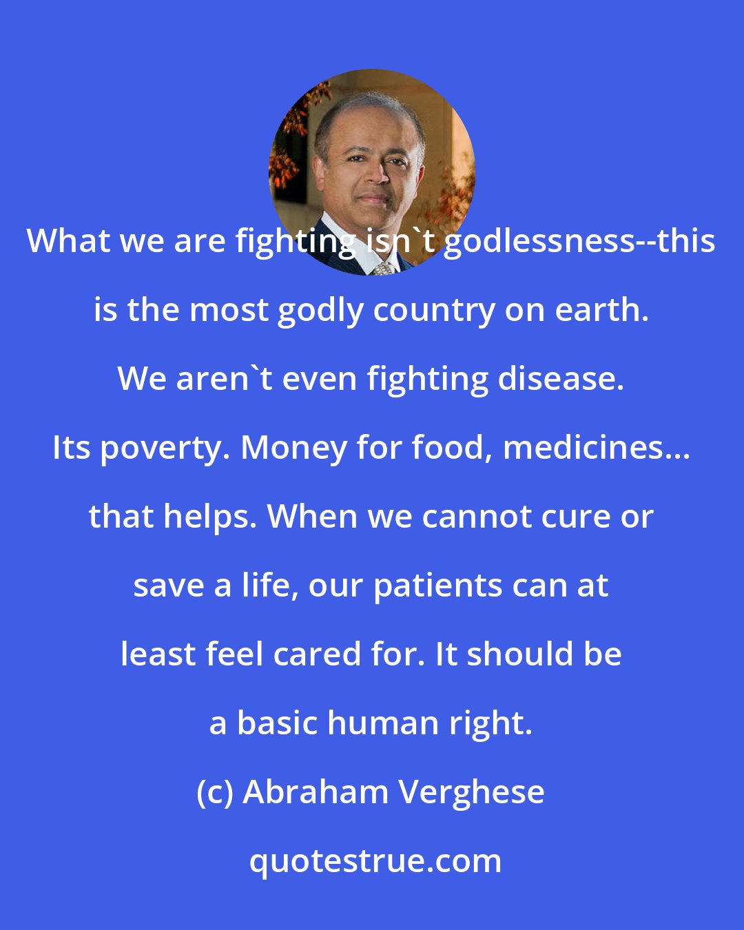 Abraham Verghese: What we are fighting isn't godlessness--this is the most godly country on earth. We aren't even fighting disease. Its poverty. Money for food, medicines... that helps. When we cannot cure or save a life, our patients can at least feel cared for. It should be a basic human right.