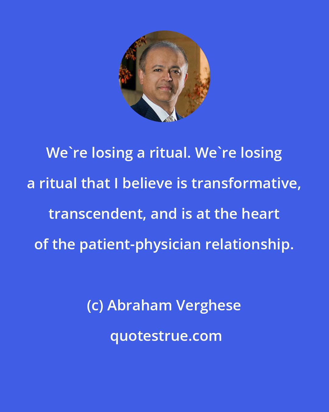 Abraham Verghese: We're losing a ritual. We're losing a ritual that I believe is transformative, transcendent, and is at the heart of the patient-physician relationship.