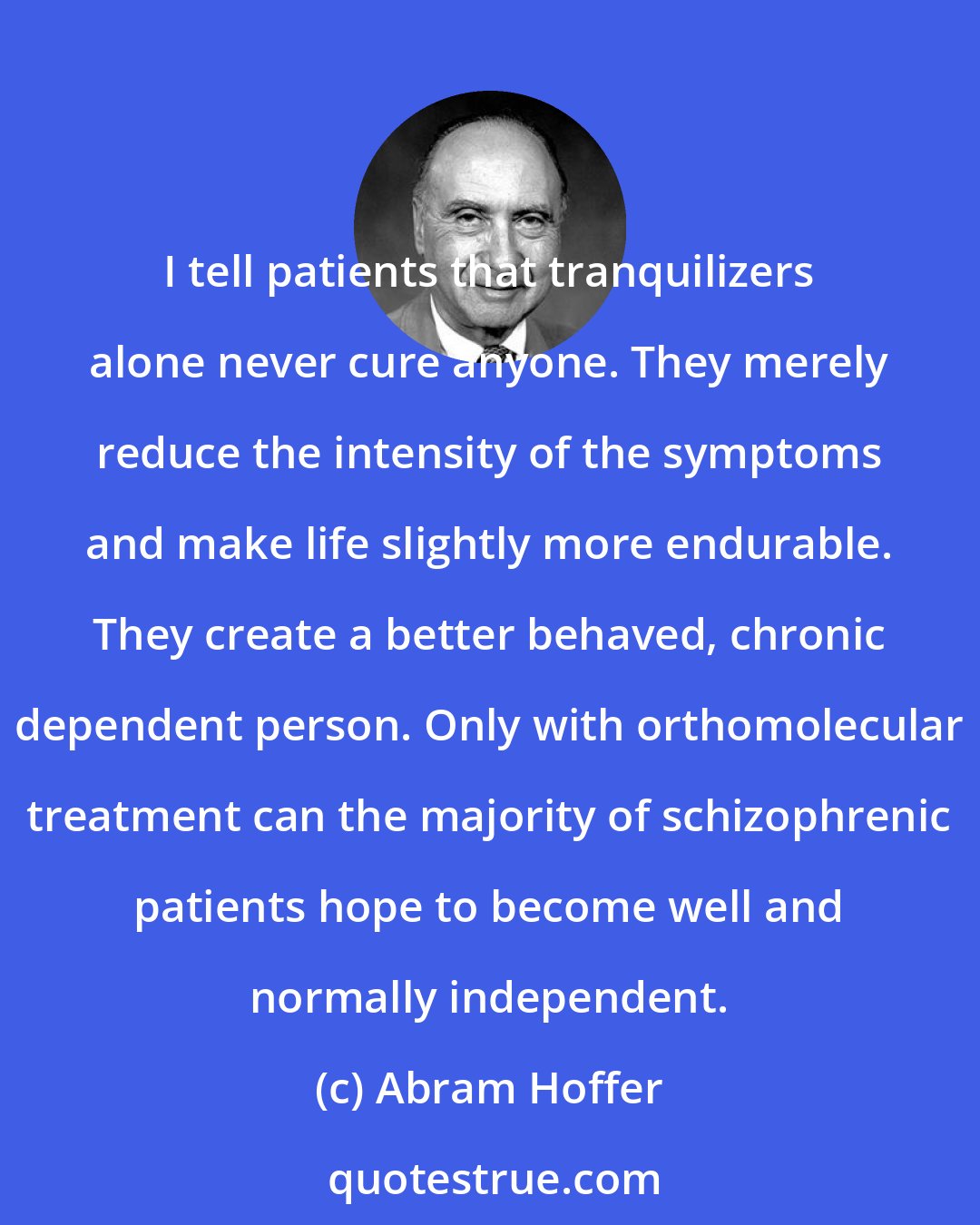Abram Hoffer: I tell patients that tranquilizers alone never cure anyone. They merely reduce the intensity of the symptoms and make life slightly more endurable. They create a better behaved, chronic dependent person. Only with orthomolecular treatment can the majority of schizophrenic patients hope to become well and normally independent.