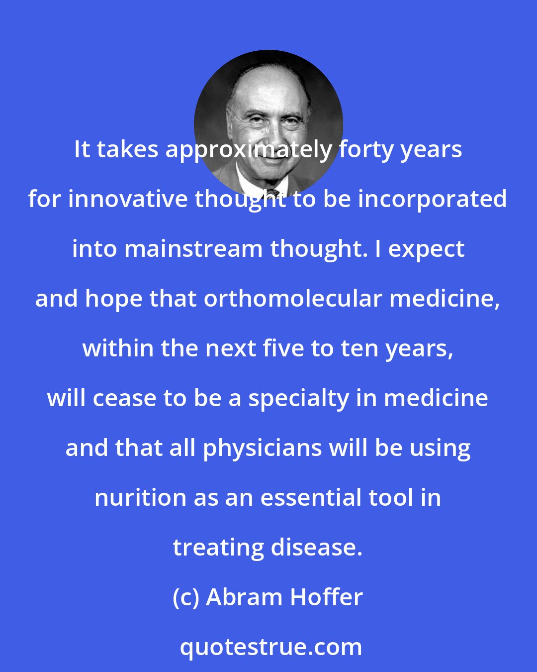 Abram Hoffer: It takes approximately forty years for innovative thought to be incorporated into mainstream thought. I expect and hope that orthomolecular medicine, within the next five to ten years, will cease to be a specialty in medicine and that all physicians will be using nurition as an essential tool in treating disease.
