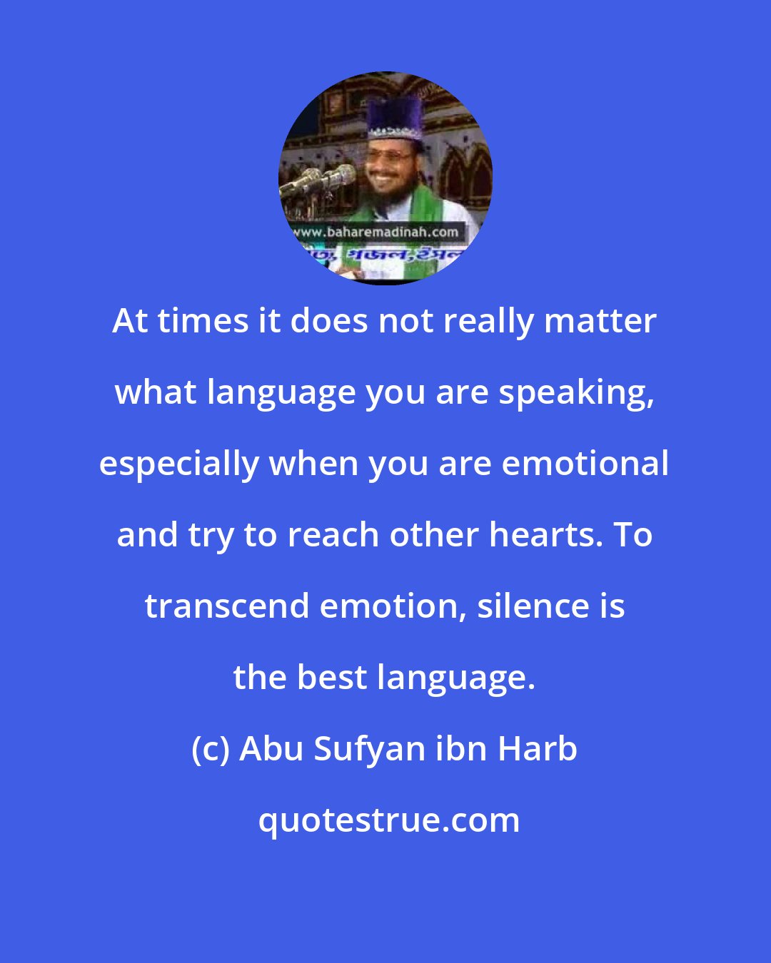Abu Sufyan ibn Harb: At times it does not really matter what language you are speaking, especially when you are emotional and try to reach other hearts. To transcend emotion, silence is the best language.
