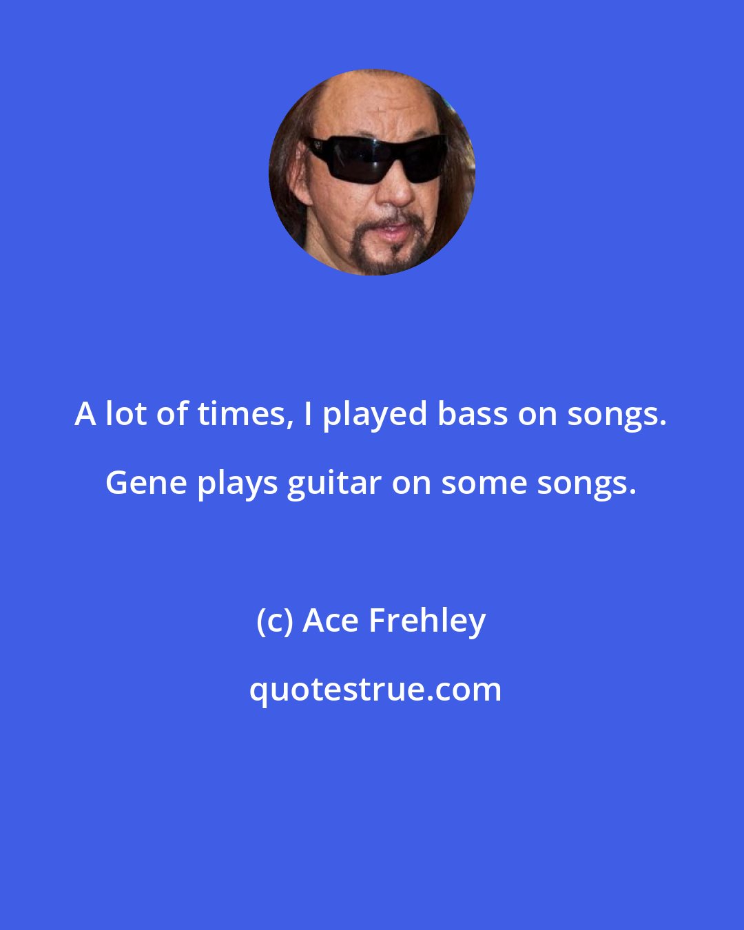 Ace Frehley: A lot of times, I played bass on songs. Gene plays guitar on some songs.