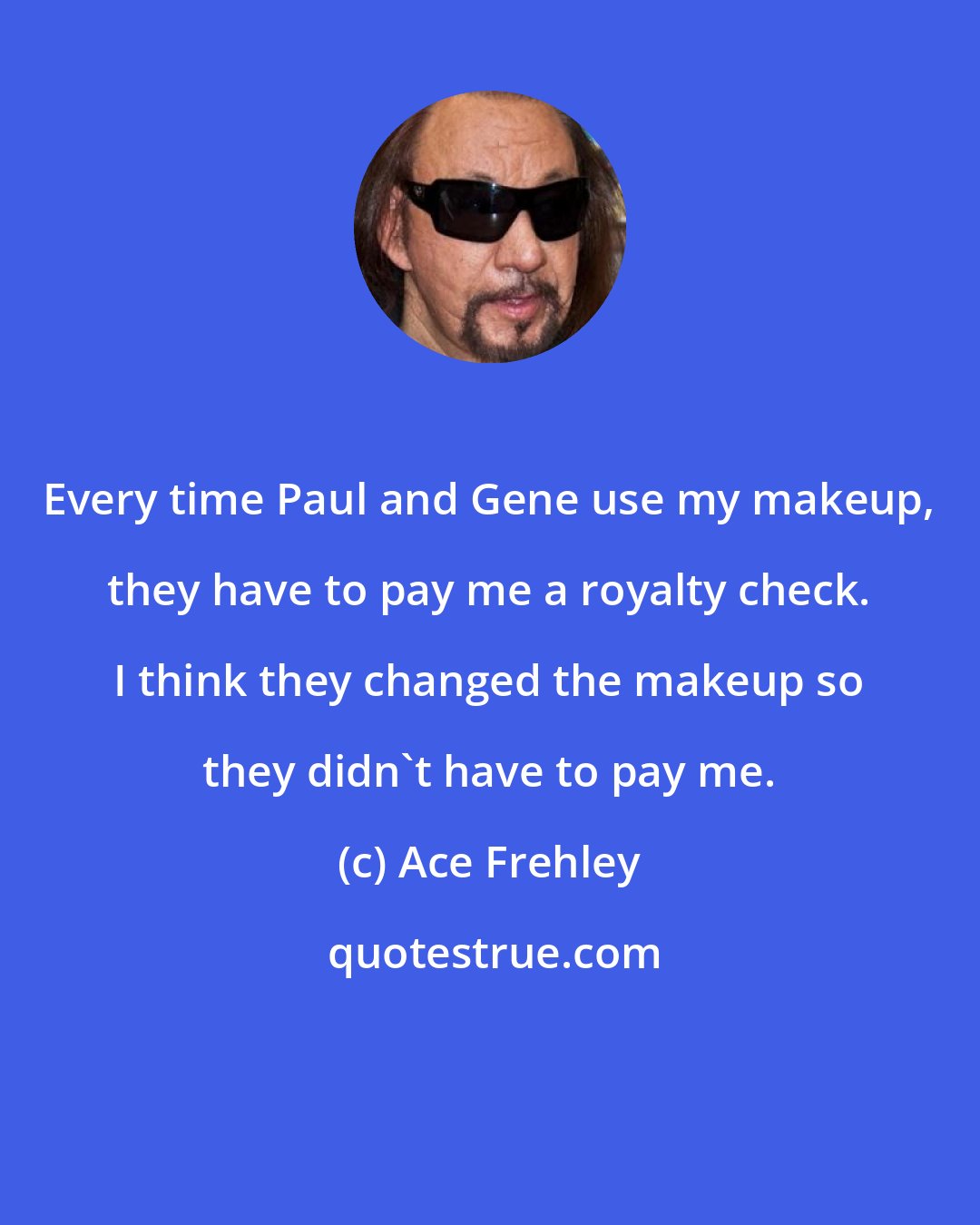 Ace Frehley: Every time Paul and Gene use my makeup, they have to pay me a royalty check. I think they changed the makeup so they didn't have to pay me.