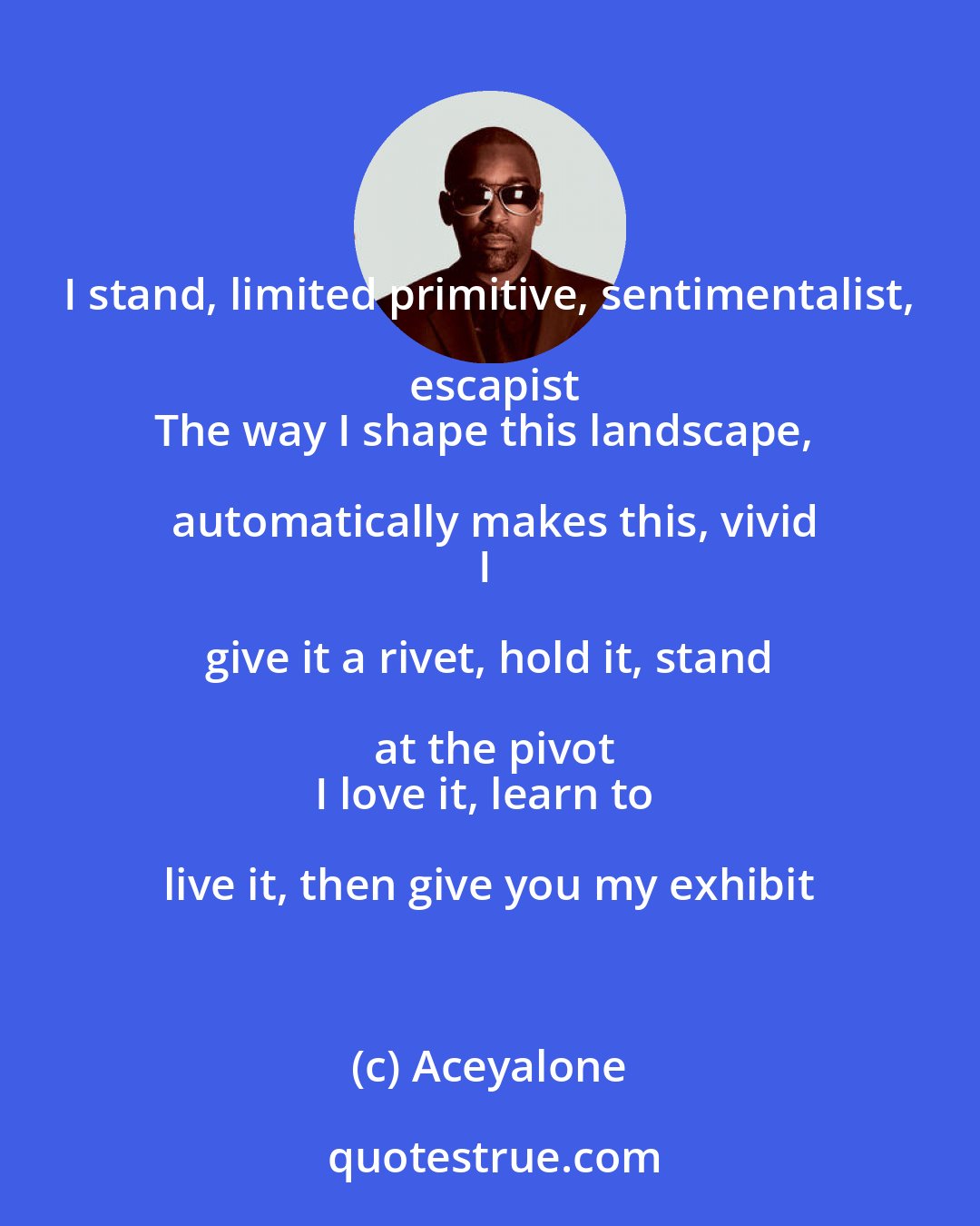 Aceyalone: I stand, limited primitive, sentimentalist, escapist
The way I shape this landscape, automatically makes this, vivid
I give it a rivet, hold it, stand at the pivot
I love it, learn to live it, then give you my exhibit