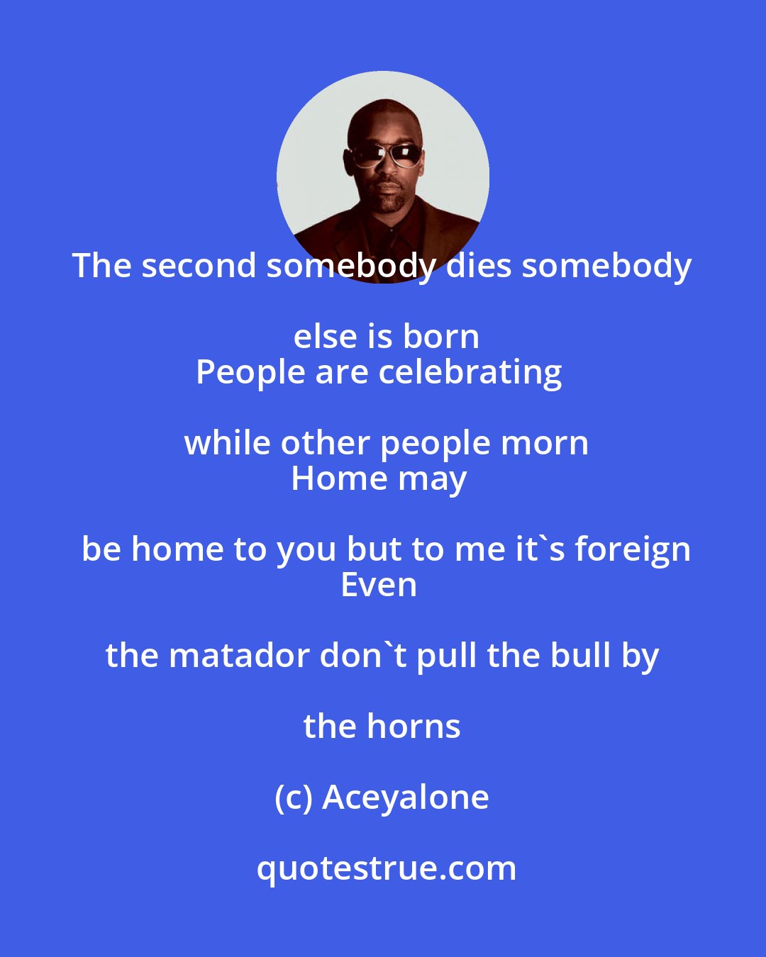 Aceyalone: The second somebody dies somebody else is born
People are celebrating while other people morn
Home may be home to you but to me it's foreign
Even the matador don't pull the bull by the horns