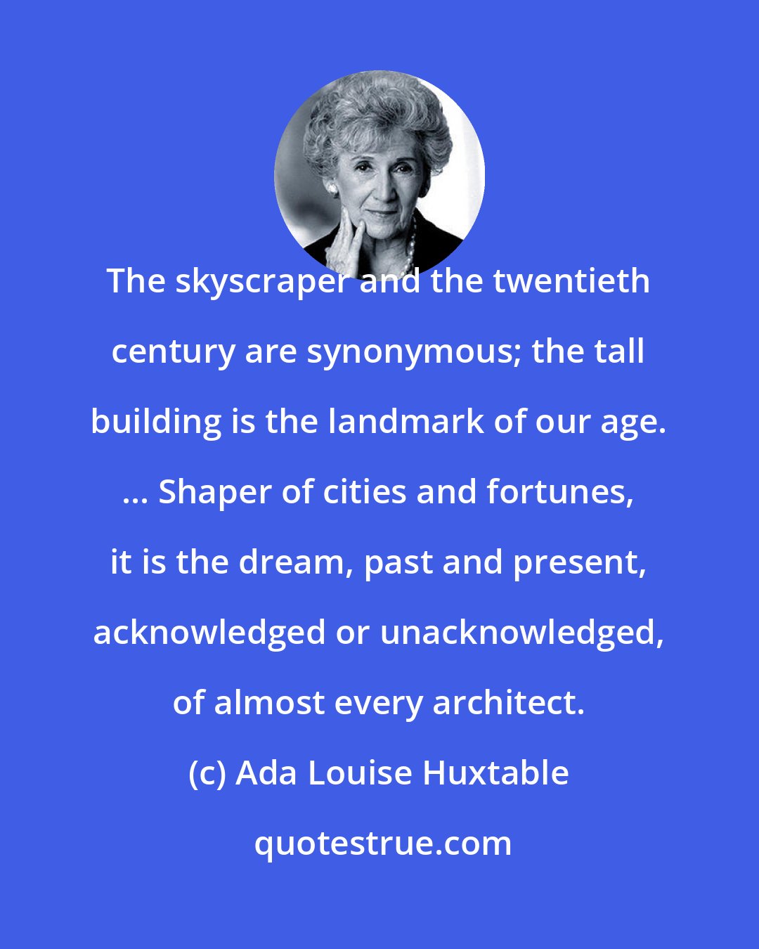 Ada Louise Huxtable: The skyscraper and the twentieth century are synonymous; the tall building is the landmark of our age. ... Shaper of cities and fortunes, it is the dream, past and present, acknowledged or unacknowledged, of almost every architect.