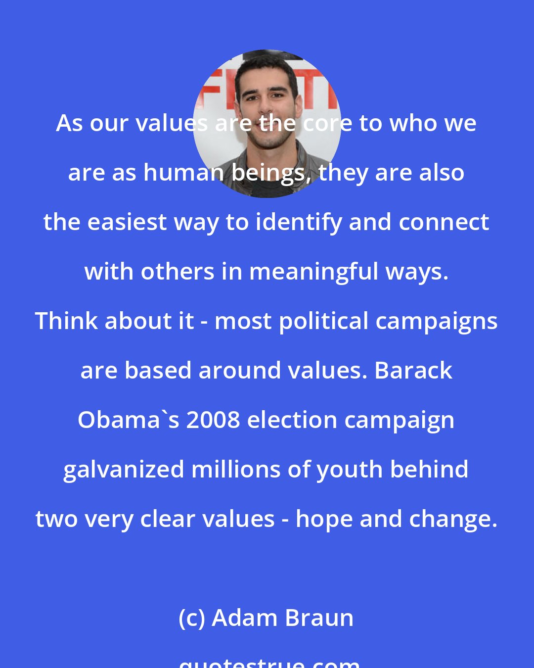 Adam Braun: As our values are the core to who we are as human beings, they are also the easiest way to identify and connect with others in meaningful ways. Think about it - most political campaigns are based around values. Barack Obama's 2008 election campaign galvanized millions of youth behind two very clear values - hope and change.