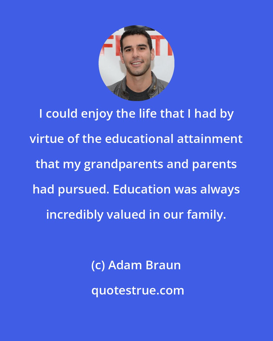 Adam Braun: I could enjoy the life that I had by virtue of the educational attainment that my grandparents and parents had pursued. Education was always incredibly valued in our family.